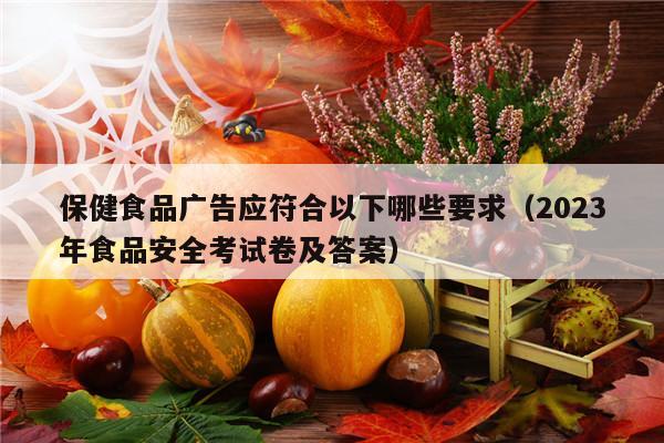 保健食品广告应符合以下哪些要求（2023年食品安全考试卷及答案）