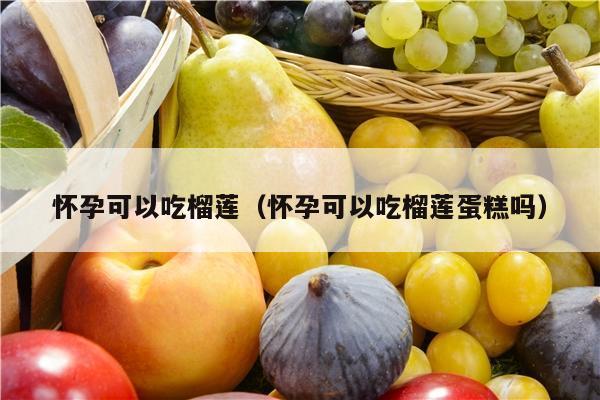 怀孕可以吃榴莲（怀孕可以吃榴莲蛋糕吗）